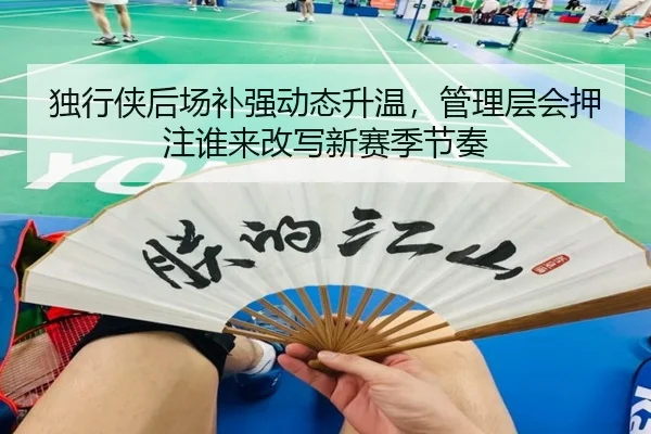 独行侠后场补强动态升温，管理层会押注谁来改写新赛季节奏（maiqiuzhan）